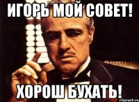 Игорь мой совет! Хорош бухать!