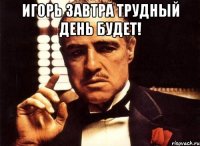 Игорь завтра трудный день будет! 