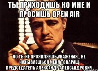 Ты приходишь ко мне и просишь Open Air Но ты не проявляешь уважения... Не называешься меня Товарищ Председатель Александр Александрович