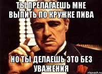 ты прелагаешь мне выпить по кружке пива но ты делаешь это без уважения