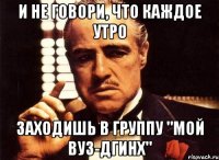 и не говори, что каждое утро заходишь в группу "Мой ВУЗ-ДГИНХ"