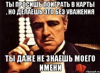 ты просишь поиграть в карты , но делаешь это без уважения ты даже не знаешь моего имени