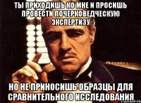 ты приходишь ко мне и просишь провести почерковедческую экспертизу но не приносишь образцы для сравнительного исследования