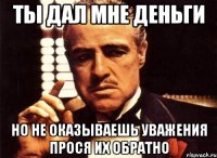 Ты дал мне деньги но не оказываешь уважения прося их обратно