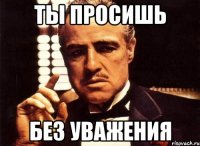 ты просишь без уважения