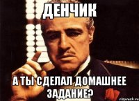 денчик а ты сделал домашнее задание?