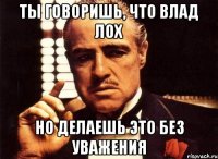 Ты говоришь, что Влад лох Но делаешь это без уважения