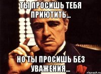 Ты просишь тебя приютить... но ты просишь без уважения...