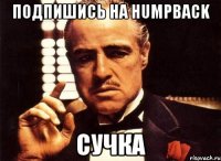 подпишись на humpback сучка