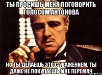 ты просишь меня поговорить голосом Антонова но ты делаешь это с уважением, ты даже не покупаешь мне перемяч