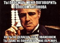 ты просишь меня поговорить голосом Антонова но ты не делаешь это с уважением, ты даже не покупаешь мне перемяч