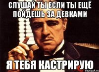 слушай ты если ты ещё пойдешь за девками я тебя кастрирую