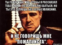Ты говоришь мне, чтобы я рассказал тебе в каких позах люблю ебаться. Но ты это делаешь без особо уважения. И не говоришь мне "ПОЖАЛУЙСТА".
