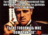 Ты хочешь, чтобы я рассказал тебе как люблю ебаться. Но ты делаешь это без уважения. Ты не говоришь мне "ПОЖАЛУЙСТА".