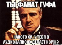 ТЫ ФАНАТ ГУФА КАКОГО ХУ.. У ТЕБЯ В АУДИОЗАПИСЯХ ДЕЛАЕТ КОРЖ?