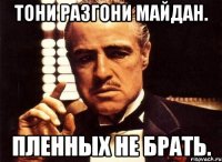 Тони разгони майдан. Пленных не брать.