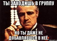 Ты заходишь в группу но ты даже не добавляешся в неё.