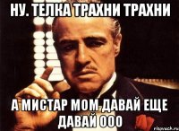 Ну. Телка трахни трахни А мистар мом давай еще давай ооо