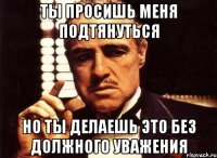ТЫ ПРОСИШЬ МЕНЯ ПОДТЯНУТЬСЯ НО ТЫ ДЕЛАЕШЬ ЭТО БЕЗ ДОЛЖНОГО УВАЖЕНИЯ
