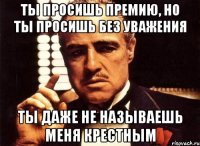 ты просишь премию, но ты просишь без уважения Ты даже не называешь меня крестным