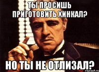ты просишь приготовить хинкал? но ты не отлизал?