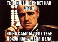 ТЫ ПИШЕШ ПРИВЕТ КАК ДЕЛА НО НА САМОМ ДЕЛЕ ТЕБЕ ПОХУЙ КАК У МЕНЯ ДЕЛА