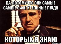 Да, потомучто они самые самые офигительные люди которых я знаю