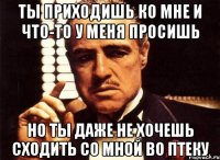 ТЫ ПРИХОДИШЬ КО МНЕ И ЧТО-ТО У МЕНЯ ПРОСИШЬ НО ТЫ ДАЖЕ НЕ ХОЧЕШЬ СХОДИТЬ СО МНОЙ ВО ПТЕКУ