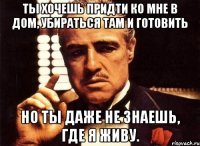 Ты хочешь придти ко мне в дом, убираться там и готовить Но ты даже не знаешь, где я живу.