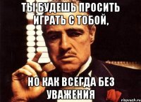 Ты будешь просить играть с тобой, но как всегда без уважения