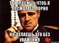 ты просишь чтоб я посмотрел порно но делаешь это без уважения