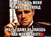 Ты просишь меня принять доклад но ты даже не знаешь как меня зовут!