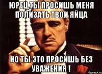 Юрец,ты просишь меня полизать твои яйца Но ты это просишь без уважения !