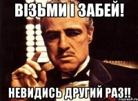 візьми і забей! невидись другий раз!!