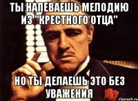 Ты напеваешь мелодию из "Крестного отца" Но ты делаешь это без уважения