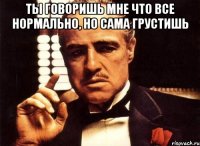 Ты говоришь мне что все нормально, но сама грустишь 