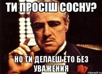 Ти просіш Сосну? Но ти делаеш ето без уважения