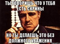 Ты говоришь что у тебя есть скрины Но ты делаешь это без должного уважения