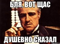 бля, вот щас душевно сказал