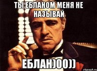 Ты ебланом меня не называй еблан)00))