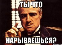 ТЫ ЧТО НАРЫВАЕШЬСЯ?