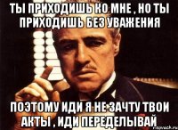 ты приходишь ко мне , но ты приходишь без уважения поэтому иди я не зачту твои акты , иди переделывай
