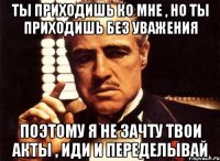 ты приходишь ко мне , но ты приходишь без уважения поэтому я не зачту твои акты , иди и переделывай