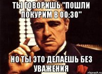 ты говоришь "пошли покурим в 00:30" но ты это делаешь без уважения