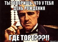 ты говоришь, что у тебя день рождения где торт???!!