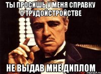 Ты просишь у меня справку о трудойстройстве не выдав мне диплом