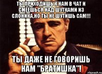 Ты приходишь к нам в чат и смеёшься над шутками из слоника,но ты не шутишь сам!!! Ты даже не говоришь нам "братишка"!