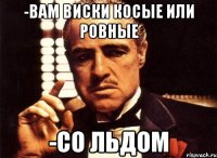 -вам виски косые или ровные -со льдом