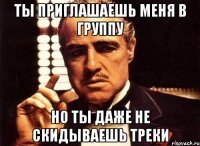 Ты приглашаешь меня в группу Но ты даже не скидываешь треки