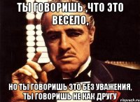 Ты говоришь ,что это весело, Но ты говоришь это без уважения, ты говоришь не как другу